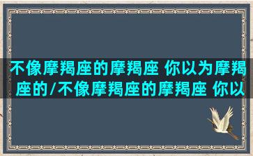 不像摩羯座的摩羯座 你以为摩羯座的/不像摩羯座的摩羯座 你以为摩羯座的-我的网站